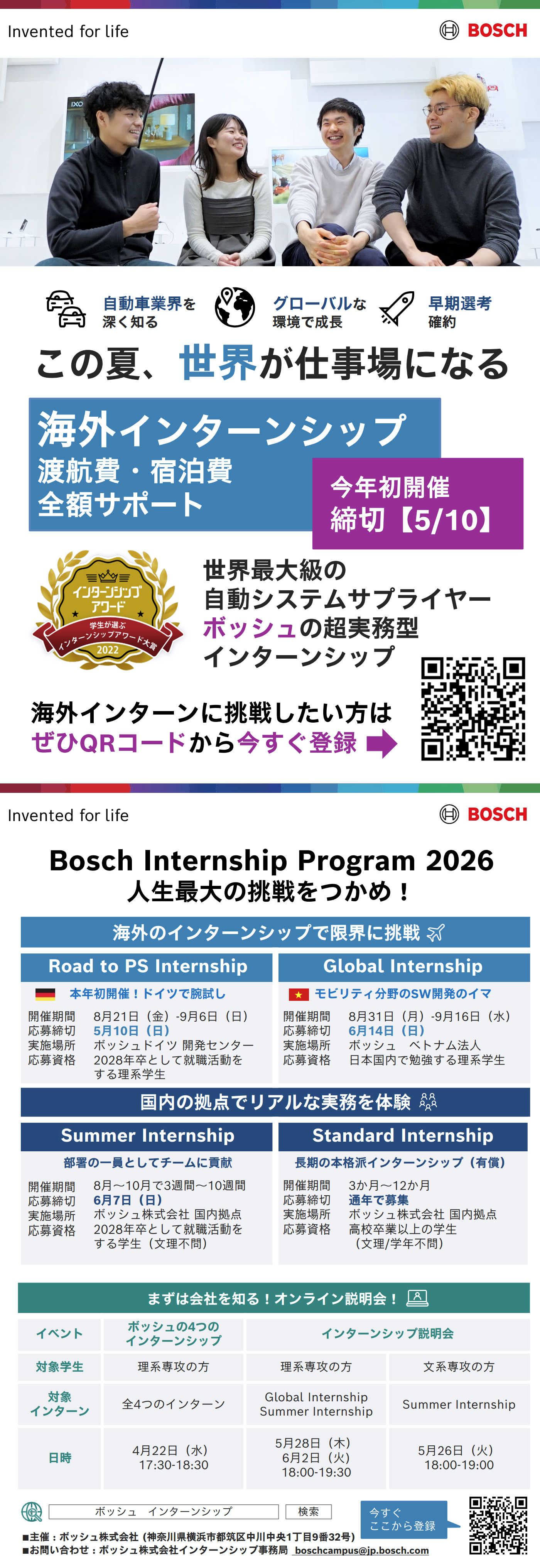 自動車業界を深く知る | グローバルな環境で成長 | 早期選考確約 ◆ この夏、世界が仕事場になる | 世界最大級の自動システムサプライヤー ボッシュの超実務型インターンシップ | 海外インターンに挑戦したい方はぜひQRコードから今すぐ登録 ◆ Bosch Internship Program2026人生最大の挑戦をつかめ！ ◆ 海外のインターンシップで限界に挑戦 ◆ Road to PSInternship | 本年初開催！ドイツで腕試し | 開催期間：8月21日（金）- 9月6日（日） | 応募締切：5月10日（日） | 実施場所：ボッシュドイツ開発センター | 応募資格：2028年卒として就職活動をする理系学生 ◆ Global Internship | モビリティ分野のSW開発のイマ | 開催期間：8月31日（月）- 9月16日（水） | 応募締切：6月14日（日） | 実施場所：ボッシュベトナム法人 | 応募資格：日本国内で勉強する理系学生 ◆ 国内の拠点でリアルな実務を体験 ◆ Summer Internship | 部署の一員としてチームに貢献 | 開催期間：8月～10月で3週間～10週間 | 応募締切：6月7日（日） | 実施場所：ボッシュ株式会社国内拠点 | 応募資格：2028年卒として就職活動をする学生（文理不問） ◆ Standard Internship | 長期の本格派インターンシップ（有償） | 開催期間：3か月～12か月 | 応募締切：通年で募集 | 実施場所：ボッシュ株式会社国内拠点 | 応募資格：高校卒業以上の学生（文理/学年不問） ◆ まずは会社を知る！ オンライン説明会！ ◆ イベント：ボッシュの4つのインターンシップ | 対象学生：理系専攻の方 | 対象インターン：全4つのインターン | 日時：4月22日（水）17:30-18:30 ◆ イベント：インターンシップ説明会 | 対象学生：理系専攻の方 | 対象インターン：Global InternshipSummer Internship | 日時：5月28日（木）6月2日（火）18:00-19:30 ◆ イベント：インターンシップ説明会 | 対象学生：文系専攻の方 | 対象インターン：Summer Internship | 日時：5月26日（火）18:00-19:00